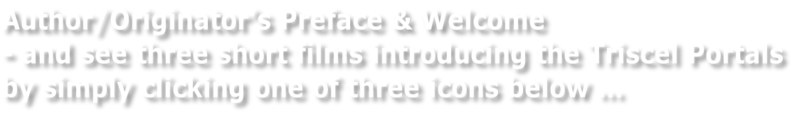 Author/Originator’s Preface & Welcome  - and see three short films introducing the Triscel Portals  by simply clicking one of three icons below …
