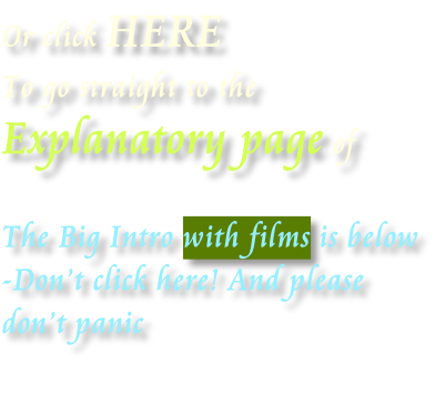 Or click HERE  To go straight to the   Explanatory page of  The Big Intro with films is below -Don’t click here! And please don’t panic